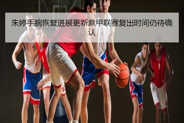朱婷手腕恢复进展更新意甲联赛复出时间仍待确认